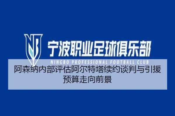阿森纳内部评估阿尔特塔续约谈判与引援预算走向前景